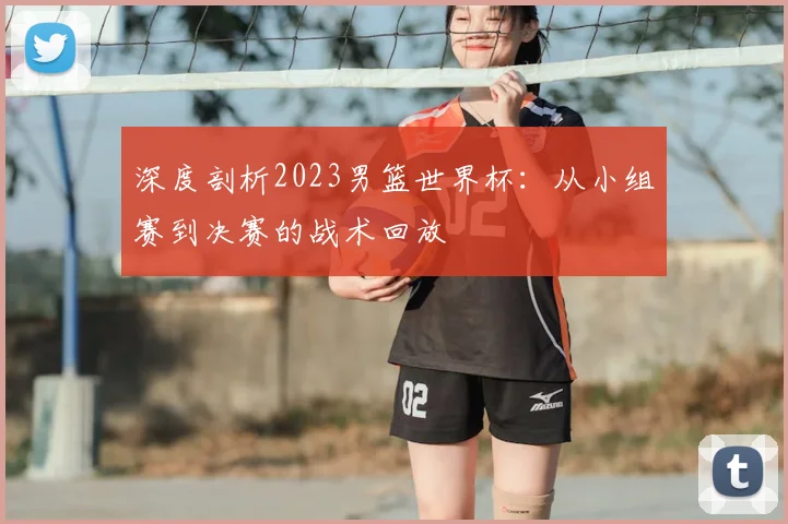 深度剖析2023男篮世界杯:从小组赛到决赛的战术回放