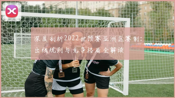 深度剖析2022世预赛亚洲区赛制:出线规则与竞争格局全解读