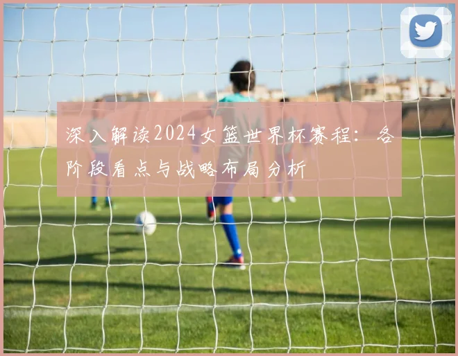 深入解读2024女篮世界杯赛程:各阶段看点与战略布局分析
