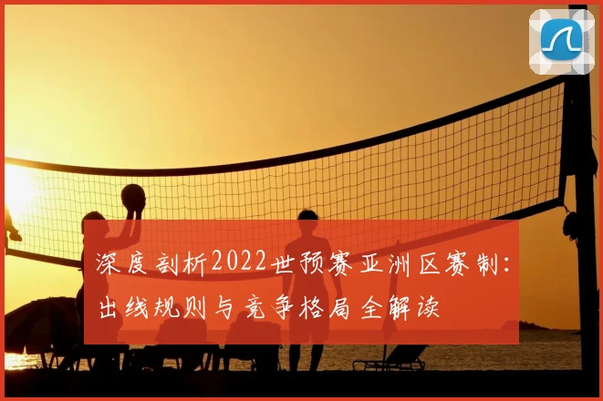 深度剖析2022世预赛亚洲区赛制:出线规则与竞争格局全解读