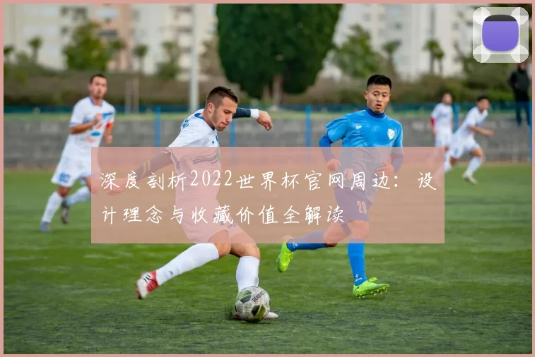 深度剖析2022世界杯官网周边:设计理念与收藏价值全解读