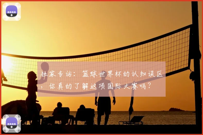 独家专访:篮球世界杯的认知误区,你真的了解这项国际大赛吗?