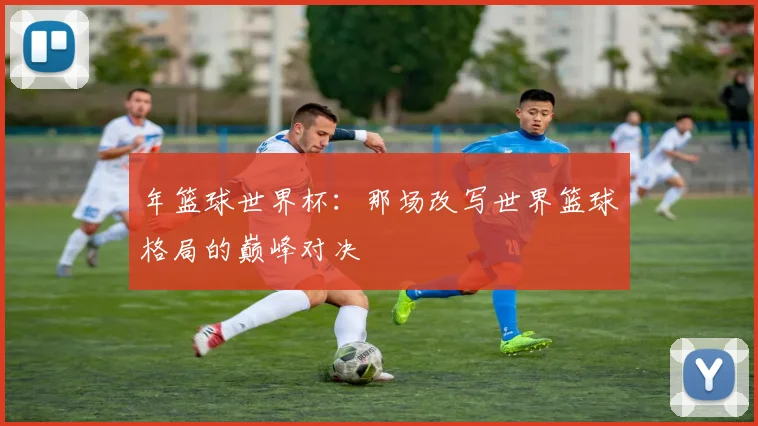 年篮球世界杯:那场改写世界篮球格局的巅峰对决