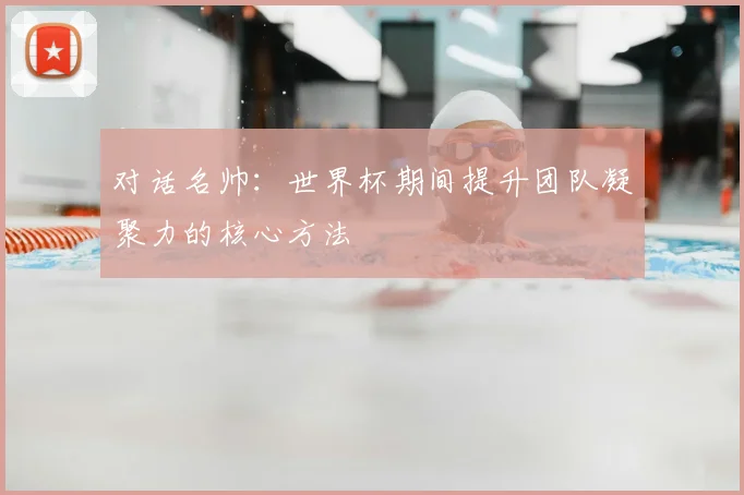 对话名帅：世界杯期间提升团队凝聚力的核心方法