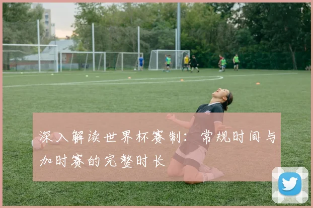 深入解读世界杯赛制:常规时间与加时赛的完整时长