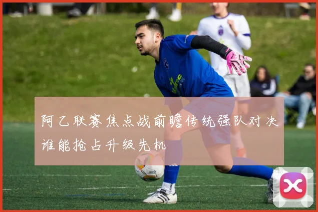 阿乙联赛焦点战前瞻传统强队对决谁能抢占升级先机