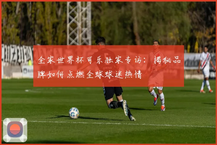 全家世界杯可乐独家专访:揭秘品牌如何点燃全球球迷热情