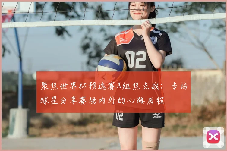 聚焦世界杯预选赛A组焦点战:专访球星分享赛场内外的心路历程
