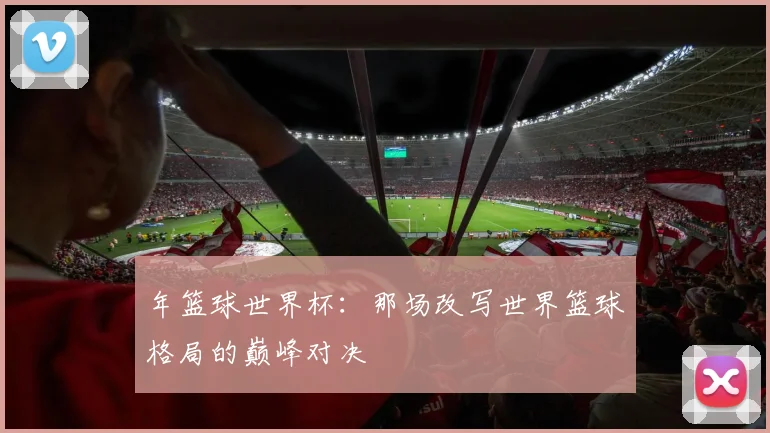 年篮球世界杯:那场改写世界篮球格局的巅峰对决