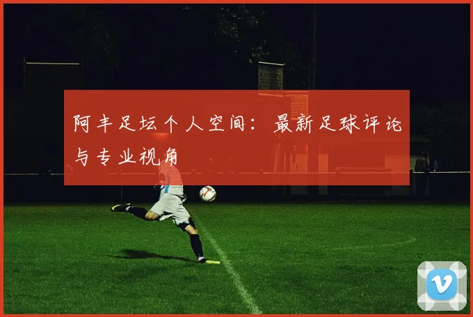 阿丰足坛个人空间:最新足球评论与专业视角