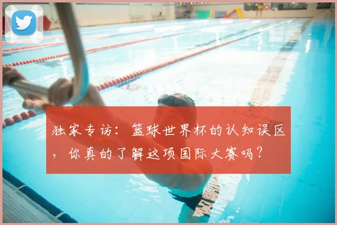 独家专访:篮球世界杯的认知误区,你真的了解这项国际大赛吗?