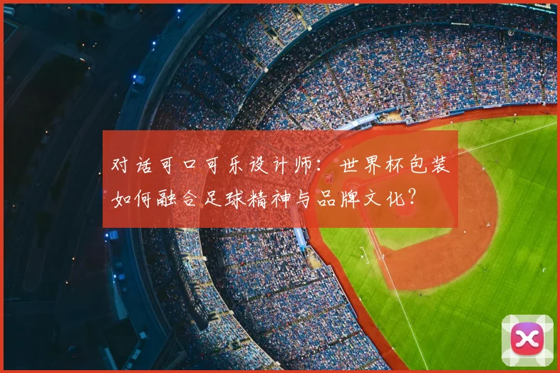 对话可口可乐设计师:世界杯包装如何融合足球精神与品牌文化?
