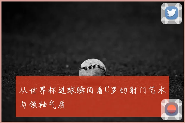 从世界杯进球瞬间看C罗的射门艺术与领袖气质
