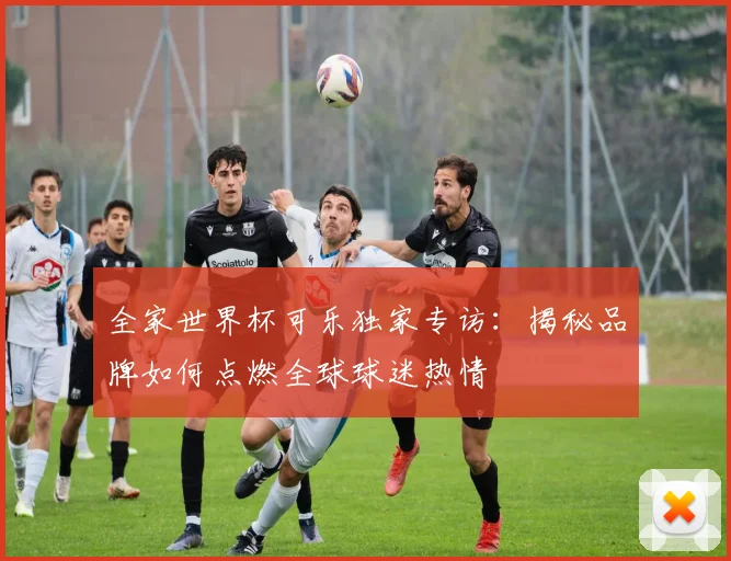 全家世界杯可乐独家专访:揭秘品牌如何点燃全球球迷热情