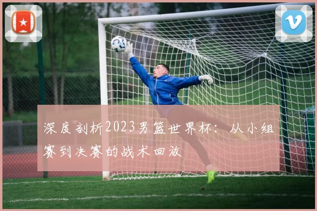 深度剖析2023男篮世界杯:从小组赛到决赛的战术回放