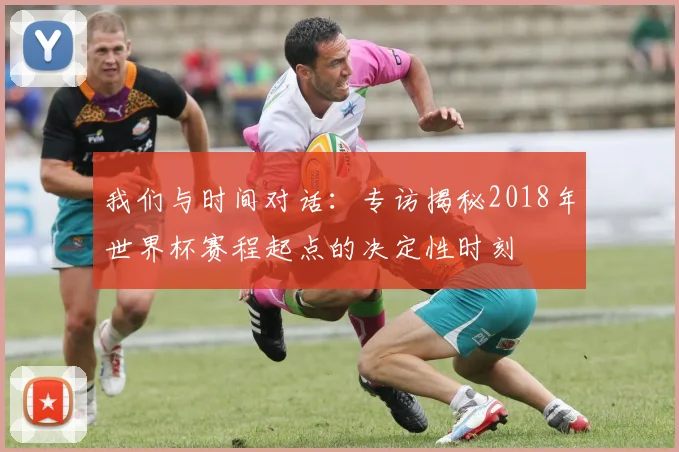 我们与时间对话:专访揭秘2018年世界杯赛程起点的决定性时刻