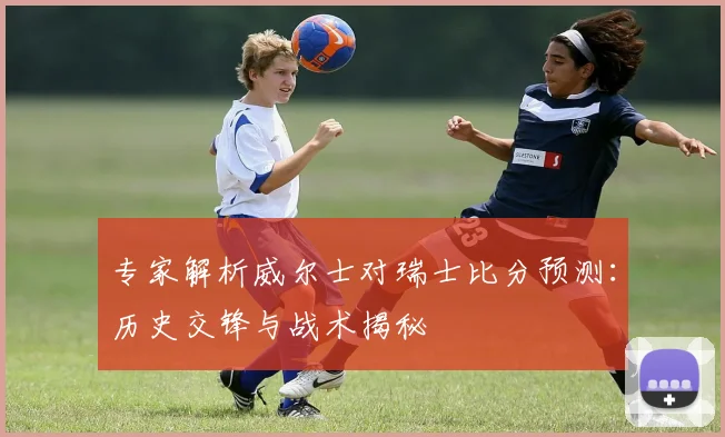 专家解析威尔士对瑞士比分预测：历史交锋与战术揭秘